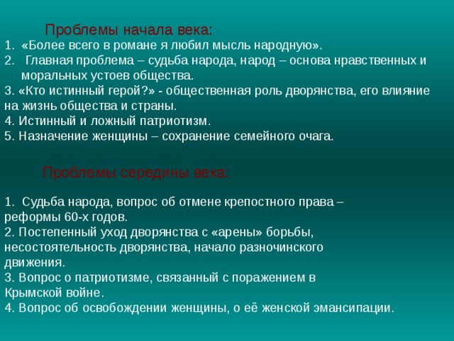 Проблемы начала века: «Более всего в романе я любил мысль народную».  Главная проблема – судьба народа, народ – основа нравственных и моральных устоев общества. 3. «Кто истинный герой?» - общественная роль дворянства, его влияние на жизнь общества и страны. 4. Истинный и ложный патриотизм. 5. Назначение женщины – сохранение семейного очага.  Проблемы середины века: Судьба народа, вопрос об отмене крепостного права – реформы 60-х годов. 2. Постепенный уход дворянства с «арены» борьбы, несостоятельность дворянства, начало разночинского движения. 3. Вопрос о патриотизме, связанный с поражением в Крымской войне. 4. Вопрос об освобождении женщины, о её женской эмансипации .