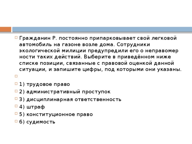 Гражданин Р. постоянно припарковывает свой легковой автомобиль на газоне возле дома. Сотрудники экологической милиции предупредили его о неправомер ности таких действий. Выберите в приведённом ниже списке позиции, связанные с правовой оценкой данной ситуации, и запишите цифры, под которыми они указаны.   1) трудовое право 2) административный проступок 3) дисциплинарная ответственность 4) штраф 5) конституционное право 6) судимость 