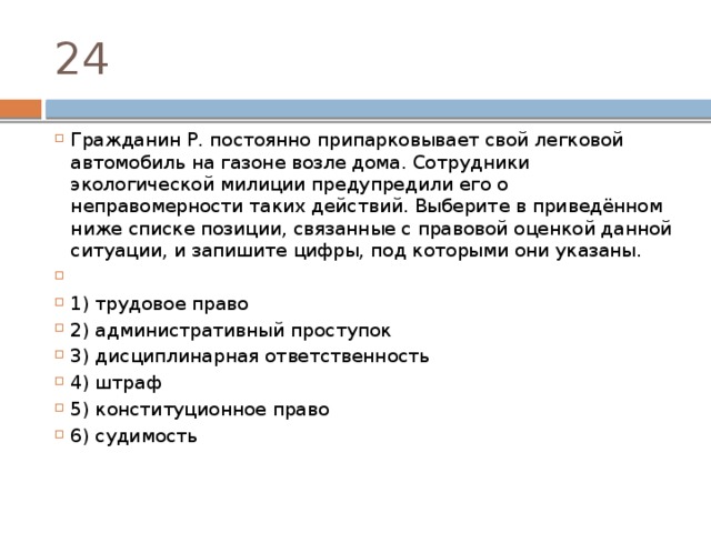 24 Гражданин Р. постоянно припарковывает свой легковой автомобиль на газоне возле дома. Сотрудники экологической милиции предупредили его о неправомерности таких действий. Выберите в приведённом ниже списке позиции, связанные с правовой оценкой данной ситуации, и запишите цифры, под которыми они указаны.   1) трудовое право 2) административный проступок 3) дисциплинарная ответственность 4) штраф 5) конституционное право 6) судимость 