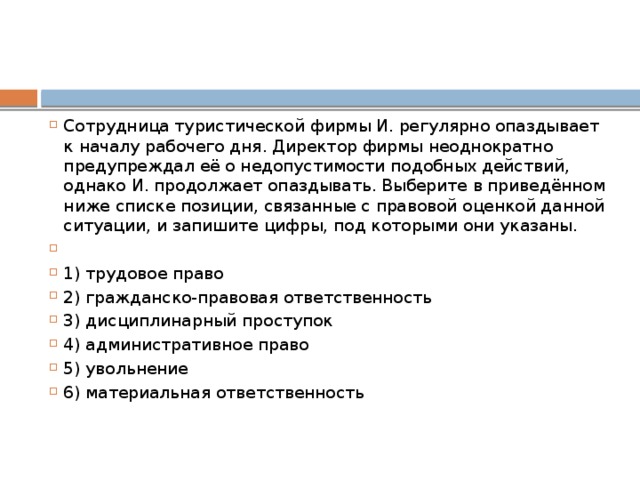 Сотрудница туристической фирмы И. регулярно опаздывает к началу рабочего дня. Директор фирмы неоднократно предупреждал её о недопустимости подобных действий, однако И. продолжает опаздывать. Выберите в приведённом ниже списке позиции, связанные с правовой оценкой данной ситуации, и запишите цифры, под которыми они указаны.   1) трудовое право 2) гражданско-правовая ответственность 3) дисциплинарный проступок 4) административное право 5) увольнение 6) материальная ответственность 