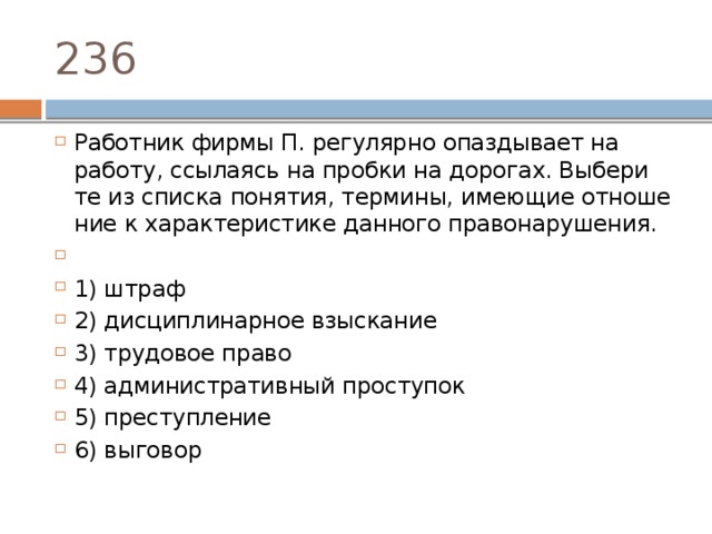 236 Работник фирмы П. ре­гу­ляр­но опаз­ды­ва­ет на работу, ссы­ла­ясь на проб­ки на дорогах. Вы­бе­ри­те из спис­ка понятия, термины, име­ю­щие от­но­ше­ние к ха­рак­те­ри­сти­ке дан­но­го правонарушения.   1) штраф 2) дис­ци­пли­нар­ное взыскание 3) тру­до­вое право 4) ад­ми­ни­стра­тив­ный проступок 5) преступление 6) выговор 