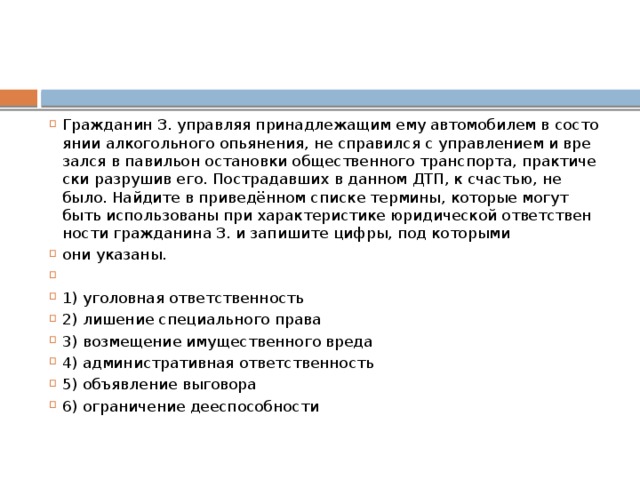 Гражданин З. управ­ляя при­над­ле­жа­щим ему ав­то­мо­би­лем в со­сто­я­нии ал­ко­голь­но­го опьянения, не спра­вил­ся с управ­ле­ни­ем и вре­зал­ся в па­ви­льон оста­нов­ки об­ще­ствен­но­го транспорта, прак­ти­че­ски раз­ру­шив его. По­стра­дав­ших в дан­ном ДТП, к счастью, не было. Най­ди­те в приведённом спис­ке термины, ко­то­рые могут быть ис­поль­зо­ва­ны при ха­рак­те­ри­сти­ке юри­ди­че­ской от­вет­ствен­но­сти граж­да­ни­на З. и за­пи­ши­те цифры, под которыми они указаны.   1) уголовная ответственность 2) ли­ше­ние спе­ци­аль­но­го права 3) возмещение иму­ще­ствен­но­го вреда 4) ад­ми­ни­стра­тив­ная ответственность 5) объявление выговора 6) ограничение дееспособности 