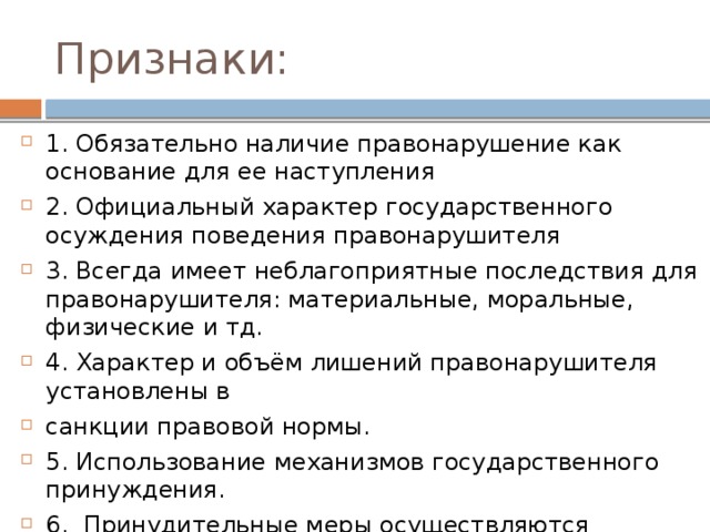 Признаки: 1. Обязательно наличие правонарушение как основание для ее наступления 2. Официальный характер государственного осуждения поведения правонарушителя 3. Всегда имеет неблагоприятные последствия для правонарушителя: материальные, моральные, физические и тд. 4. Характер и объём лишений правонарушителя установлены в санкции правовой нормы. 5. Использование механизмов государственного принуждения. 6. Принудительные меры осуществляются компетентными государственными органами в строго определённых законом порядке и формах. 
