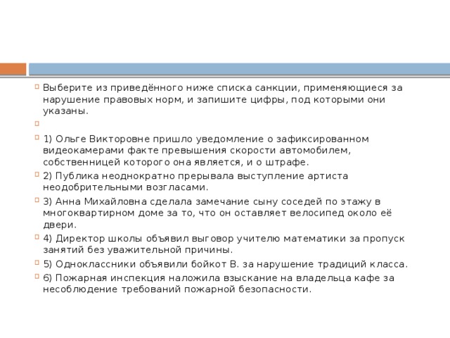 Выберите из приведённого ниже списка санкции, применяющиеся за нарушение правовых норм, и запишите цифры, под которыми они указаны.   1) Ольге Викторовне пришло уведомление о зафиксированном видеокамерами факте превышения скорости автомобилем, собственницей которого она является, и о штрафе. 2) Публика неоднократно прерывала выступление артиста неодобрительными возгласами. 3) Анна Михайловна сделала замечание сыну соседей по этажу в многоквартирном доме за то, что он оставляет велосипед около её двери. 4) Директор школы объявил выговор учителю математики за пропуск занятий без уважительной причины. 5) Одноклассники объявили бойкот В. за нарушение традиций класса. 6) Пожарная инспекция наложила взыскание на владельца кафе за несоблюдение требований пожарной безопасности. 