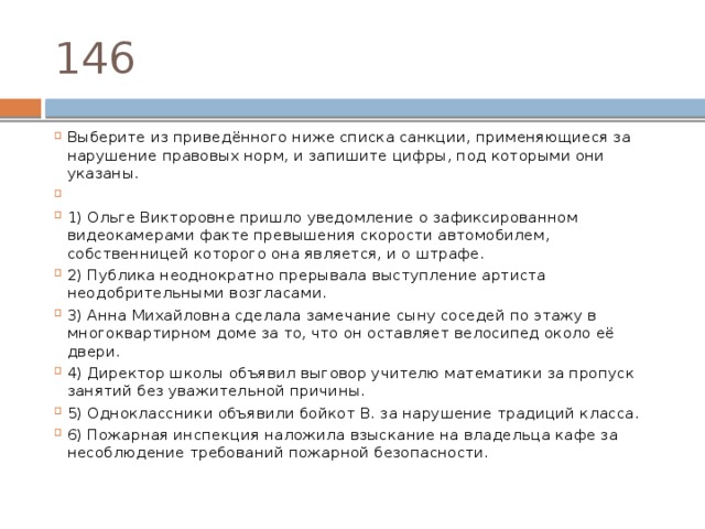 146 Выберите из приведённого ниже списка санкции, применяющиеся за нарушение правовых норм, и запишите цифры, под которыми они указаны.   1) Ольге Викторовне пришло уведомление о зафиксированном видеокамерами факте превышения скорости автомобилем, собственницей которого она является, и о штрафе. 2) Публика неоднократно прерывала выступление артиста неодобрительными возгласами. 3) Анна Михайловна сделала замечание сыну соседей по этажу в многоквартирном доме за то, что он оставляет велосипед около её двери. 4) Директор школы объявил выговор учителю математики за пропуск занятий без уважительной причины. 5) Одноклассники объявили бойкот В. за нарушение традиций класса. 6) Пожарная инспекция наложила взыскание на владельца кафе за несоблюдение требований пожарной безопасности. 