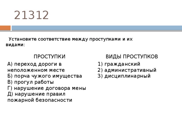 21312 Установите соответствие между проступками и их видами: ПРОСТУПКИ   А) переход дороги в неположенном месте ВИДЫ ПРОСТУПКОВ Б) порча чужого имущества   В) прогул работы 1) гражданский Г) нарушение договора мены 2) административный Д) нарушение правил пожарной безопасности 3) дисциплинарный 