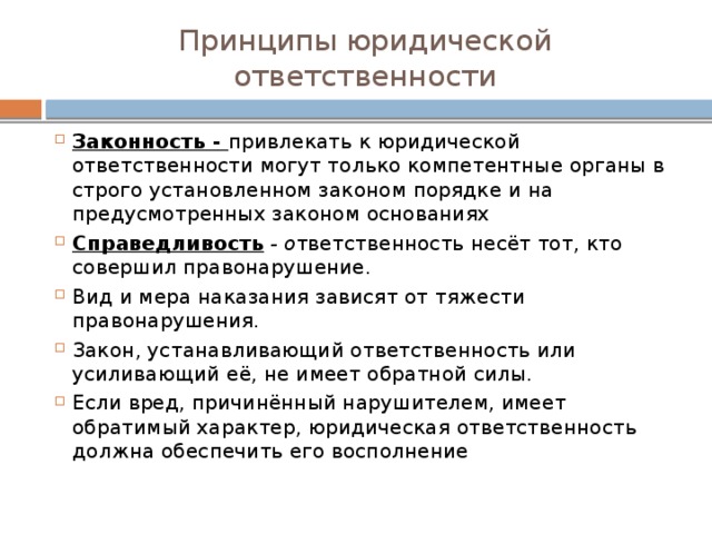 Принципы юридической ответственности Законность - привлекать к юридической ответственности могут только компетентные органы в строго установленном законом порядке и на предусмотренных законом основаниях Справедливость - о тветственность несёт тот, кто совершил правонарушение. Вид и мера наказания зависят от тяжести правонарушения. Закон, устанавливающий ответственность или усиливающий её, не имеет обратной силы. Если вред, причинённый нарушителем, имеет обратимый характер, юридическая ответственность должна обеспечить его восполнение 