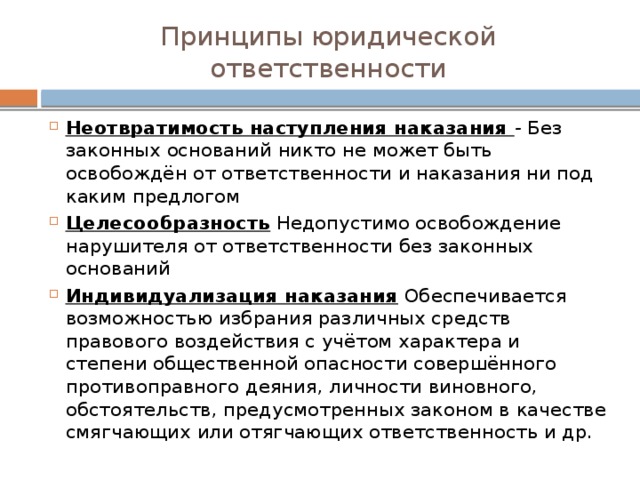 Принципы юридической ответственности Неотвратимость наступления наказания - Без законных оснований никто не может быть освобождён от ответственности и наказания ни под каким предлогом Целесообразность  Недопустимо освобождение нарушителя от ответственности без законных оснований Индивидуализация наказания  Обеспечивается возможностью избрания различных средств правового воздействия с учётом характера и степени общественной опасности совершённого противоправного деяния, личности виновного, обстоятельств, предусмотренных законом в качестве смягчающих или отягчающих ответственность и др. 