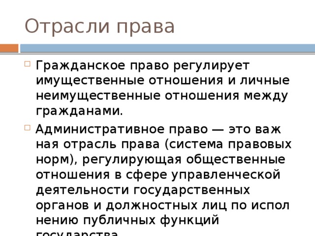 Отрасли права Гражданское право ре­гу­ли­ру­ет имущественные от­но­ше­ния и лич­ные неимущественные от­но­ше­ния между гражданами. Административное право — это важ­ная отрасль права (система пра­во­вых норм), ре­гу­ли­ру­ю­щая общественные от­но­ше­ния в сфере управ­лен­че­ской деятельности го­су­дар­ствен­ных органов и долж­ност­ных лиц по ис­пол­не­нию публичных функ­ций государства. 