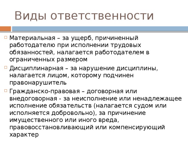 Виды ответственности Материальная – за ущерб, причиненный работодателю при исполнении трудовых обязанностей, налагается работодателем в ограниченных размером Дисциплинарная – за нарушение дисциплины, налагается лицом, которому подчинен правонарушитель Гражданско-правовая – договорная или внедоговорная - за неисполнение или ненадлежащее исполнение обязательств (налагается судом или исполняется добровольно), за причинение имущественного или иного вреда, правовосстановливающий или компенсирующий характер 