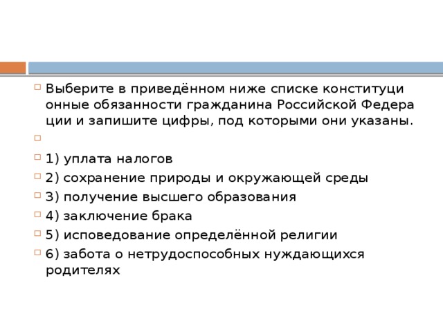 Выберите в приведённом ниже спис­ке кон­сти­ту­ци­он­ные обязанности гражданина Рос­сий­ской Фе­де­ра­ции и за­пи­ши­те цифры, под ко­то­ры­ми они указаны.   1) уплата налогов 2) со­хра­не­ние при­ро­ды и окру­жа­ю­щей среды 3) получение выс­ше­го образования 4) за­клю­че­ние брака 5) исповедование определённой религии 6) забота о не­тру­до­спо­соб­ных нуж­да­ю­щих­ся родителях 
