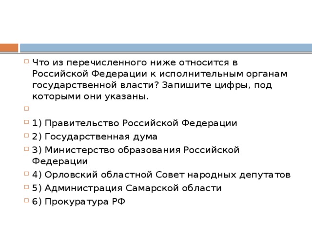Что из перечисленного ниже относится в Российской Федерации к исполнительным органам государственной власти? Запишите цифры, под которыми они указаны.   1) Правительство Российской Федерации 2) Государственная дума 3) Министерство образования Российской Федерации 4) Орловский областной Совет народных депутатов 5) Администрация Самарской области 6) Прокуратура РФ 