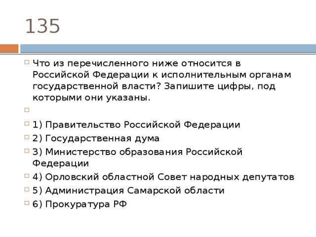 135 Что из перечисленного ниже относится в Российской Федерации к исполнительным органам государственной власти? Запишите цифры, под которыми они указаны.   1) Правительство Российской Федерации 2) Государственная дума 3) Министерство образования Российской Федерации 4) Орловский областной Совет народных депутатов 5) Администрация Самарской области 6) Прокуратура РФ 