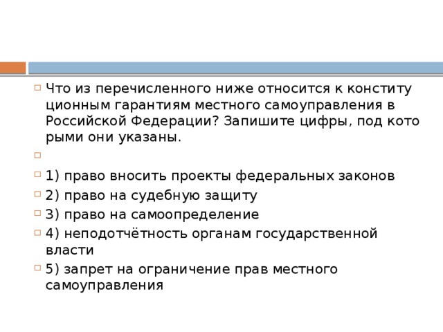 Что из пе­ре­чис­лен­но­го ниже от­но­сит­ся к кон­сти­ту­ци­он­ным га­ран­ти­ям мест­но­го са­мо­управ­ле­ния в Рос­сий­ской Федерации? За­пи­ши­те цифры, под ко­то­ры­ми они указаны.   1) право вно­сить про­ек­ты фе­де­раль­ных законов 2) право на су­деб­ную защиту 3) право на самоопределение 4) неподотчётность ор­га­нам го­су­дар­ствен­ной власти 5) за­прет на огра­ни­че­ние прав мест­но­го самоуправления 