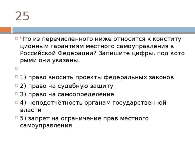 25 Что из пе­ре­чис­лен­но­го ниже от­но­сит­ся к кон­сти­ту­ци­он­ным га­ран­ти­ям мест­но­го са­мо­управ­ле­ния в Рос­сий­ской Федерации? За­пи­ши­те цифры, под ко­то­ры­ми они указаны.   1) право вно­сить про­ек­ты фе­де­раль­ных законов 2) право на су­деб­ную защиту 3) право на самоопределение 4) неподотчётность ор­га­нам го­су­дар­ствен­ной власти 5) за­прет на огра­ни­че­ние прав мест­но­го самоуправления 