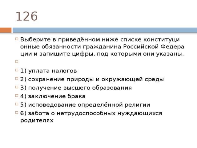 126 Выберите в приведённом ниже спис­ке кон­сти­ту­ци­он­ные обязанности гражданина Рос­сий­ской Фе­де­ра­ции и за­пи­ши­те цифры, под ко­то­ры­ми они указаны.   1) уплата налогов 2) со­хра­не­ние при­ро­ды и окру­жа­ю­щей среды 3) получение выс­ше­го образования 4) за­клю­че­ние брака 5) исповедование определённой религии 6) забота о не­тру­до­спо­соб­ных нуж­да­ю­щих­ся родителях 