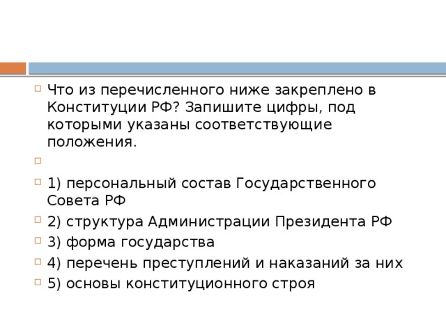 Что из перечисленного ниже закреплено в Конституции РФ? Запишите цифры, под которыми указаны соответствующие положения.   1) персональный состав Государственного Совета РФ 2) структура Администрации Президента РФ 3) форма государства 4) перечень преступлений и наказаний за них 5) основы конституционного строя 