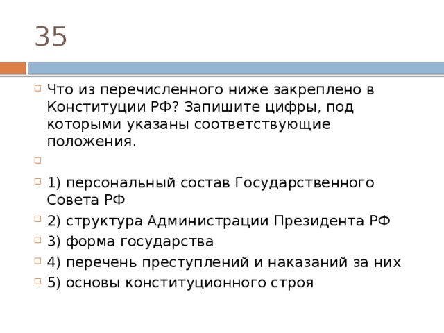 35 Что из перечисленного ниже закреплено в Конституции РФ? Запишите цифры, под которыми указаны соответствующие положения.   1) персональный состав Государственного Совета РФ 2) структура Администрации Президента РФ 3) форма государства 4) перечень преступлений и наказаний за них 5) основы конституционного строя 