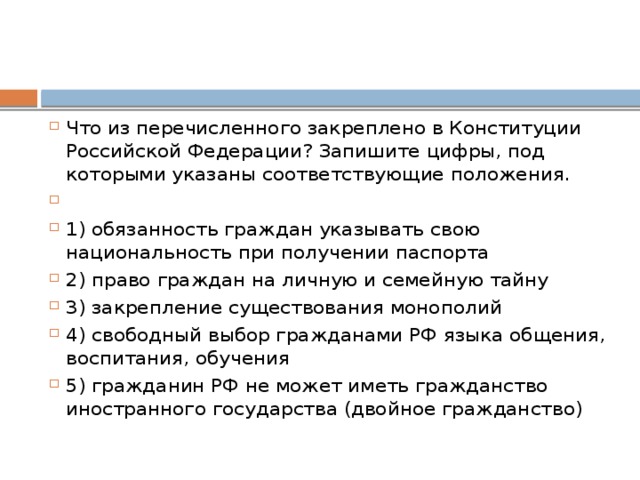 Что из перечисленного закреплено в Конституции Российской Федерации? Запишите цифры, под которыми указаны соответствующие положения.   1) обязанность граждан указывать свою национальность при получении паспорта 2) право граждан на личную и семейную тайну 3) закрепление существования монополий 4) свободный выбор гражданами РФ языка общения, воспитания, обучения 5) гражданин РФ не может иметь гражданство иностранного государства (двойное гражданство) 