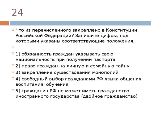 24 Что из перечисленного закреплено в Конституции Российской Федерации? Запишите цифры, под которыми указаны соответствующие положения.   1) обязанность граждан указывать свою национальность при получении паспорта 2) право граждан на личную и семейную тайну 3) закрепление существования монополий 4) свободный выбор гражданами РФ языка общения, воспитания, обучения 5) гражданин РФ не может иметь гражданство иностранного государства (двойное гражданство) 