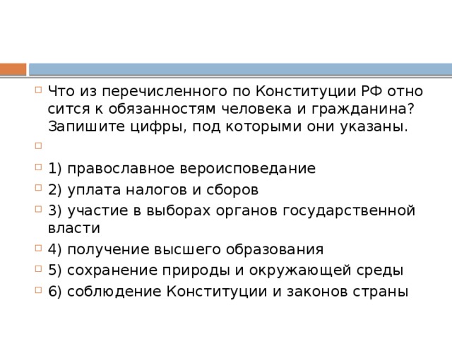 Что из пе­ре­чис­лен­но­го по Кон­сти­ту­ции РФ от­но­сит­ся к обя­зан­но­стям че­ло­ве­ка и гражданина? За­пи­ши­те цифры, под ко­то­ры­ми они указаны.   1) пра­во­слав­ное вероисповедание 2) упла­та на­ло­гов и сборов 3) уча­стие в вы­бо­рах ор­га­нов го­су­дар­ствен­ной власти 4) по­лу­че­ние выс­ше­го образования 5) со­хра­не­ние при­ро­ды и окру­жа­ю­щей среды 6) со­блю­де­ние Кон­сти­ту­ции и за­ко­нов страны 