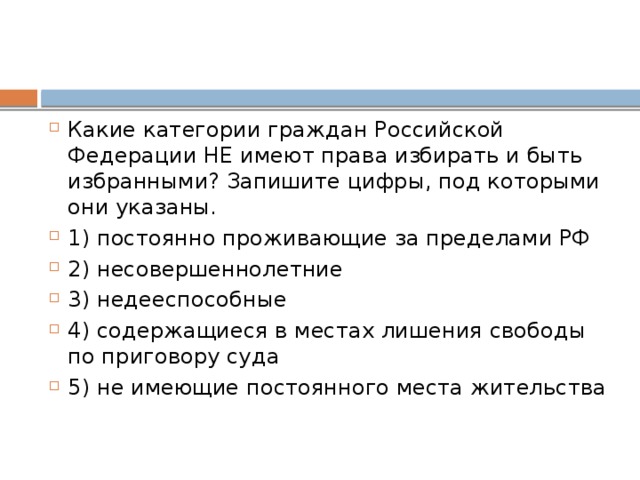 Какие категории граждан Российской Федерации НЕ имеют права избирать и быть избранными? Запишите цифры, под которыми они указаны.   1) постоянно проживающие за пределами РФ 2) несовершеннолетние 3) недееспособные 4) содержащиеся в местах лишения свободы по приговору суда 5) не имеющие постоянного места жительства 
