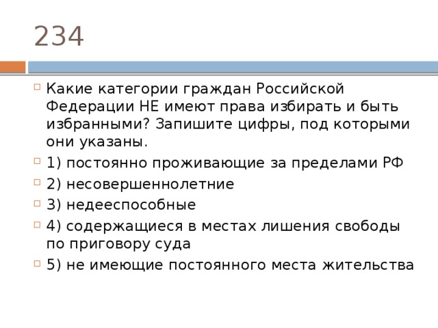 234 Какие категории граждан Российской Федерации НЕ имеют права избирать и быть избранными? Запишите цифры, под которыми они указаны.   1) постоянно проживающие за пределами РФ 2) несовершеннолетние 3) недееспособные 4) содержащиеся в местах лишения свободы по приговору суда 5) не имеющие постоянного места жительства 