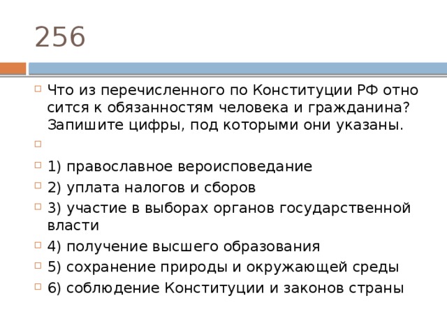 256 Что из пе­ре­чис­лен­но­го по Кон­сти­ту­ции РФ от­но­сит­ся к обя­зан­но­стям че­ло­ве­ка и гражданина? За­пи­ши­те цифры, под ко­то­ры­ми они указаны.   1) пра­во­слав­ное вероисповедание 2) упла­та на­ло­гов и сборов 3) уча­стие в вы­бо­рах ор­га­нов го­су­дар­ствен­ной власти 4) по­лу­че­ние выс­ше­го образования 5) со­хра­не­ние при­ро­ды и окру­жа­ю­щей среды 6) со­блю­де­ние Кон­сти­ту­ции и за­ко­нов страны 