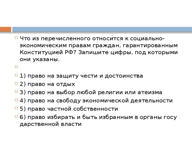 Что из пе­ре­чис­лен­но­го от­но­сит­ся к социально-экономическим пра­вам граждан, га­ран­ти­ро­ван­ным Кон­сти­ту­ци­ей РФ? За­пи­ши­те цифры, под ко­то­ры­ми они указаны.   1) право на за­щи­ту чести и достоинства 2) право на отдых 3) право на выбор любой ре­ли­гии или атеизма 4) право на сво­бо­ду эко­но­ми­че­ской деятельности 5) право част­ной собственности 6) право из­би­рать и быть из­бран­ным в ор­га­ны го­су­дар­ствен­ной власти 