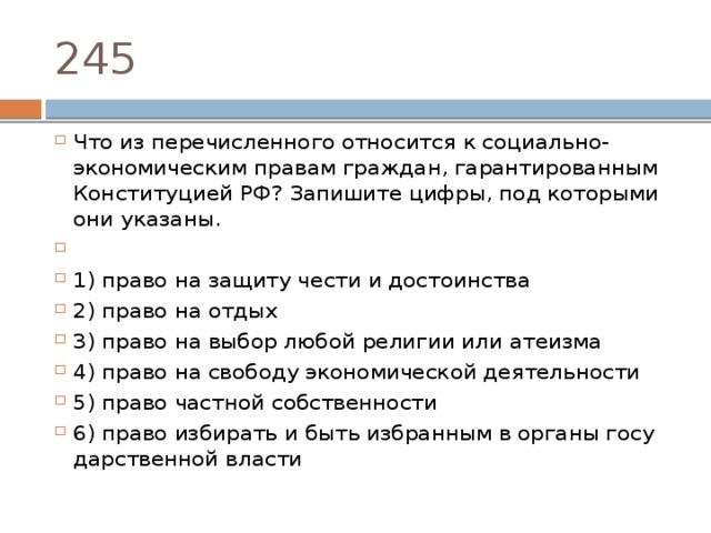 245 Что из пе­ре­чис­лен­но­го от­но­сит­ся к социально-экономическим пра­вам граждан, га­ран­ти­ро­ван­ным Кон­сти­ту­ци­ей РФ? За­пи­ши­те цифры, под ко­то­ры­ми они указаны.   1) право на за­щи­ту чести и достоинства 2) право на отдых 3) право на выбор любой ре­ли­гии или атеизма 4) право на сво­бо­ду эко­но­ми­че­ской деятельности 5) право част­ной собственности 6) право из­би­рать и быть из­бран­ным в ор­га­ны го­су­дар­ствен­ной власти 