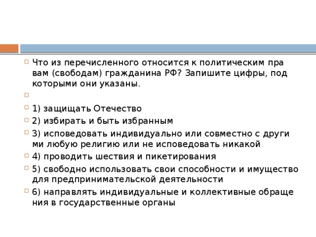Что из пе­ре­чис­лен­но­го от­но­сит­ся к по­ли­ти­че­ским пра­вам (свободам) граж­да­ни­на РФ? За­пи­ши­те цифры, под ко­то­ры­ми они указаны.   1) за­щи­щать Отечество 2) из­би­рать и быть избранным 3) ис­по­ве­до­вать ин­ди­ви­ду­аль­но или сов­мест­но с дру­ги­ми любую ре­ли­гию или не ис­по­ве­до­вать никакой 4) про­во­дить ше­ствия и пикетирования 5) сво­бод­но ис­поль­зо­вать свои спо­соб­но­сти и иму­ще­ство для пред­при­ни­ма­тель­ской деятельности 6) на­прав­лять ин­ди­ви­ду­аль­ные и кол­лек­тив­ные об­ра­ще­ния в го­су­дар­ствен­ные органы 