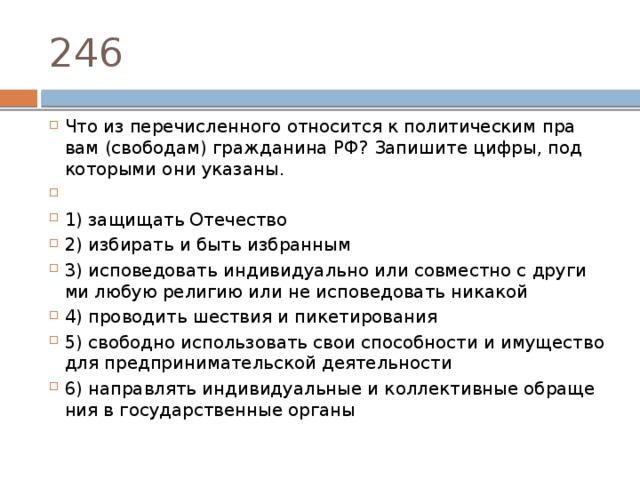 246 Что из пе­ре­чис­лен­но­го от­но­сит­ся к по­ли­ти­че­ским пра­вам (свободам) граж­да­ни­на РФ? За­пи­ши­те цифры, под ко­то­ры­ми они указаны.   1) за­щи­щать Отечество 2) из­би­рать и быть избранным 3) ис­по­ве­до­вать ин­ди­ви­ду­аль­но или сов­мест­но с дру­ги­ми любую ре­ли­гию или не ис­по­ве­до­вать никакой 4) про­во­дить ше­ствия и пикетирования 5) сво­бод­но ис­поль­зо­вать свои спо­соб­но­сти и иму­ще­ство для пред­при­ни­ма­тель­ской деятельности 6) на­прав­лять ин­ди­ви­ду­аль­ные и кол­лек­тив­ные об­ра­ще­ния в го­су­дар­ствен­ные органы 