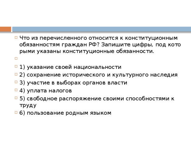 Что из пе­ре­чис­лен­но­го от­но­сит­ся к кон­сти­ту­ци­он­ным обя­зан­но­стям граж­дан РФ? За­пи­ши­те цифры, под ко­то­ры­ми ука­за­ны кон­сти­ту­ци­он­ные обязанности.   1) ука­за­ние своей национальности 2) со­хра­не­ние ис­то­ри­че­ско­го и куль­тур­но­го наследия 3) уча­стие в вы­бо­рах ор­га­нов власти 4) упла­та налогов 5) сво­бод­ное рас­по­ря­же­ние сво­и­ми спо­соб­но­стя­ми к труду 6) поль­зо­ва­ние род­ным языком 