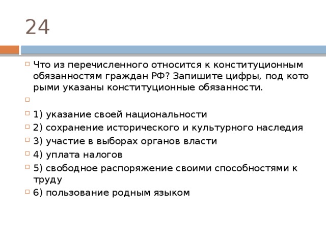 24 Что из пе­ре­чис­лен­но­го от­но­сит­ся к кон­сти­ту­ци­он­ным обя­зан­но­стям граж­дан РФ? За­пи­ши­те цифры, под ко­то­ры­ми ука­за­ны кон­сти­ту­ци­он­ные обязанности.   1) ука­за­ние своей национальности 2) со­хра­не­ние ис­то­ри­че­ско­го и куль­тур­но­го наследия 3) уча­стие в вы­бо­рах ор­га­нов власти 4) упла­та налогов 5) сво­бод­ное рас­по­ря­же­ние сво­и­ми спо­соб­но­стя­ми к труду 6) поль­зо­ва­ние род­ным языком 