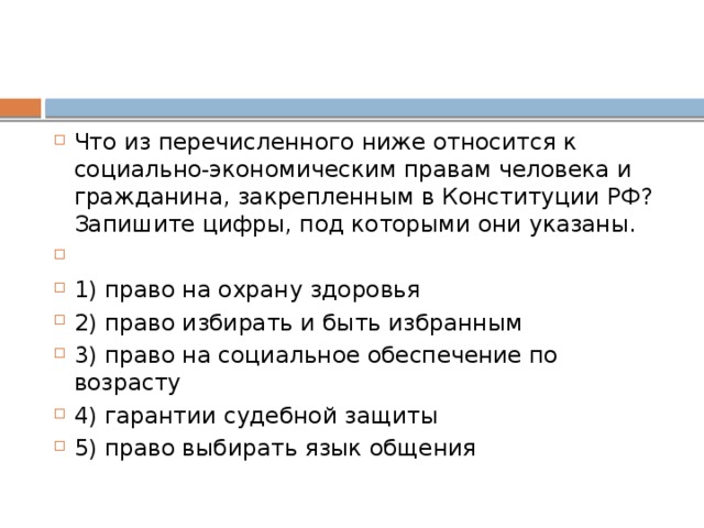 Что из пе­ре­чис­лен­но­го ниже от­но­сит­ся к социально-экономическим пра­вам че­ло­ве­ка и гражданина, за­креп­лен­ным в Кон­сти­ту­ции РФ? За­пи­ши­те цифры, под ко­то­ры­ми они указаны.   1) право на охра­ну здоровья 2) право из­би­рать и быть избранным 3) право на со­ци­аль­ное обес­пе­че­ние по возрасту 4) гарантии су­деб­ной защиты 5) право вы­би­рать язык общения 
