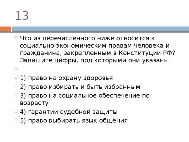 13 Что из пе­ре­чис­лен­но­го ниже от­но­сит­ся к социально-экономическим пра­вам че­ло­ве­ка и гражданина, за­креп­лен­ным в Кон­сти­ту­ции РФ? За­пи­ши­те цифры, под ко­то­ры­ми они указаны.   1) право на охра­ну здоровья 2) право из­би­рать и быть избранным 3) право на со­ци­аль­ное обес­пе­че­ние по возрасту 4) гарантии су­деб­ной защиты 5) право вы­би­рать язык общения 