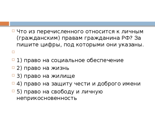 Что из пе­ре­чис­лен­но­го от­но­сит­ся к лич­ным (гражданским) пра­вам граж­да­ни­на РФ? За­пи­ши­те цифры, под ко­то­ры­ми они указаны.   1) право на со­ци­аль­ное обеспечение 2) право на жизнь 3) право на жилище 4) право на за­щи­ту чести и доб­ро­го имени 5) право на сво­бо­ду и лич­ную неприкосновенность 