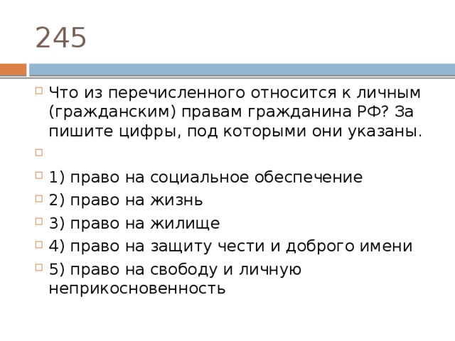 245 Что из пе­ре­чис­лен­но­го от­но­сит­ся к лич­ным (гражданским) пра­вам граж­да­ни­на РФ? За­пи­ши­те цифры, под ко­то­ры­ми они указаны.   1) право на со­ци­аль­ное обеспечение 2) право на жизнь 3) право на жилище 4) право на за­щи­ту чести и доб­ро­го имени 5) право на сво­бо­ду и лич­ную неприкосновенность 