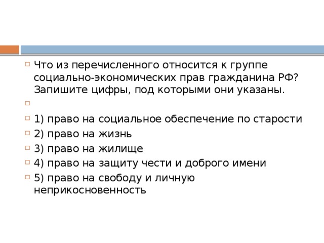 Что из пе­ре­чис­лен­но­го от­но­сит­ся к груп­пе социально-экономических прав граж­да­ни­на РФ? За­пи­ши­те цифры, под ко­то­ры­ми они указаны.   1) право на со­ци­аль­ное обес­пе­че­ние по старости 2) право на жизнь 3) право на жилище 4) право на за­щи­ту чести и доб­ро­го имени 5) право на сво­бо­ду и лич­ную неприкосновенность 
