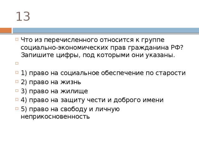 13 Что из пе­ре­чис­лен­но­го от­но­сит­ся к груп­пе социально-экономических прав граж­да­ни­на РФ? За­пи­ши­те цифры, под ко­то­ры­ми они указаны.   1) право на со­ци­аль­ное обес­пе­че­ние по старости 2) право на жизнь 3) право на жилище 4) право на за­щи­ту чести и доб­ро­го имени 5) право на сво­бо­ду и лич­ную неприкосновенность 