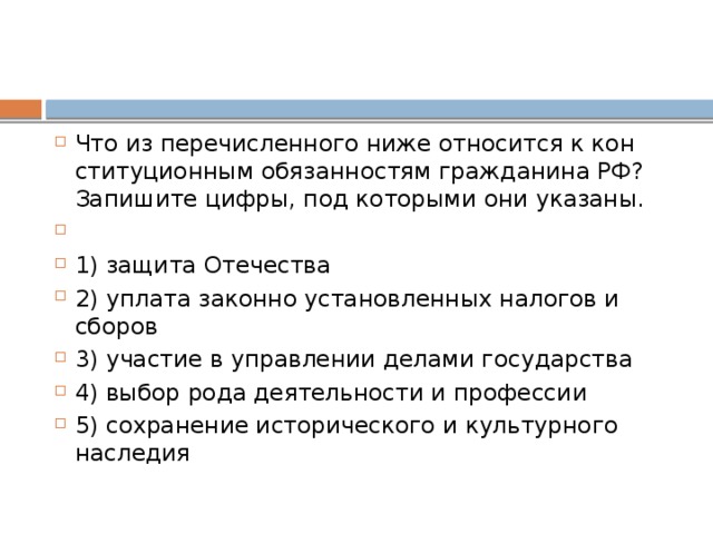 Что из пе­ре­чис­лен­но­го ниже от­но­сит­ся к кон­сти­ту­ци­он­ным обя­зан­но­стям граж­да­ни­на РФ? За­пи­ши­те цифры, под ко­то­ры­ми они указаны.   1) защита Отечества 2) уплата за­кон­но уста­нов­лен­ных на­ло­гов и сборов 3) участие в управ­ле­нии де­ла­ми государства 4) выбор рода де­я­тель­но­сти и профессии 5) сохранение ис­то­ри­че­ско­го и куль­тур­но­го наследия 