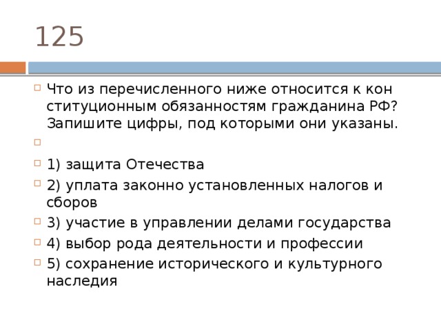 125 Что из пе­ре­чис­лен­но­го ниже от­но­сит­ся к кон­сти­ту­ци­он­ным обя­зан­но­стям граж­да­ни­на РФ? За­пи­ши­те цифры, под ко­то­ры­ми они указаны.   1) защита Отечества 2) уплата за­кон­но уста­нов­лен­ных на­ло­гов и сборов 3) участие в управ­ле­нии де­ла­ми государства 4) выбор рода де­я­тель­но­сти и профессии 5) сохранение ис­то­ри­че­ско­го и куль­тур­но­го наследия 