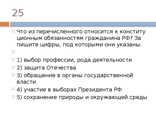 25 Что из пе­ре­чис­лен­но­го от­но­сит­ся к кон­сти­ту­ци­он­ным обя­зан­но­стям граж­да­ни­на РФ? За­пи­ши­те цифры, под ко­то­ры­ми они указаны.   1) выбор профессии, рода деятельности 2) защита Отечества 3) обращение в ор­га­ны го­су­дар­ствен­ной власти 4) участие в вы­бо­рах Пре­зи­ден­та РФ 5) сохранение при­ро­ды и окру­жа­ю­щей среды 