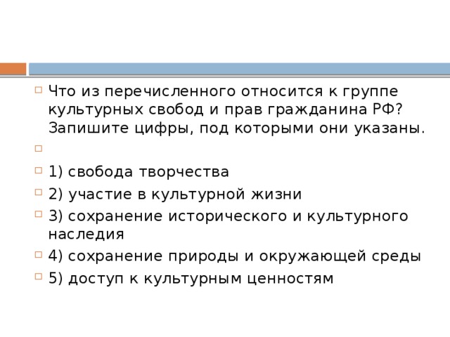 Что из пе­ре­чис­лен­но­го от­но­сит­ся к груп­пе куль­тур­ных сво­бод и прав граж­да­ни­на РФ? За­пи­ши­те цифры, под ко­то­ры­ми они указаны.   1) свобода творчества 2) участие в куль­тур­ной жизни 3) сохранение ис­то­ри­че­ско­го и куль­тур­но­го наследия 4) сохранение при­ро­ды и окру­жа­ю­щей среды 5) доступ к куль­тур­ным ценностям 