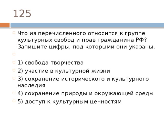 125 Что из пе­ре­чис­лен­но­го от­но­сит­ся к груп­пе куль­тур­ных сво­бод и прав граж­да­ни­на РФ? За­пи­ши­те цифры, под ко­то­ры­ми они указаны.   1) свобода творчества 2) участие в куль­тур­ной жизни 3) сохранение ис­то­ри­че­ско­го и куль­тур­но­го наследия 4) сохранение при­ро­ды и окру­жа­ю­щей среды 5) доступ к куль­тур­ным ценностям 