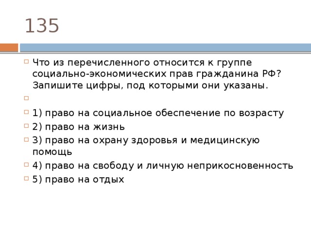 135 Что из пе­ре­чис­лен­но­го от­но­сит­ся к груп­пе социально-экономических прав граж­да­ни­на РФ? За­пи­ши­те цифры, под ко­то­ры­ми они указаны.   1) право на со­ци­аль­ное обес­пе­че­ние по возрасту 2) право на жизнь 3) право на охра­ну здо­ро­вья и ме­ди­цин­скую помощь 4) право на сво­бо­ду и лич­ную неприкосновенность 5) право на отдых 