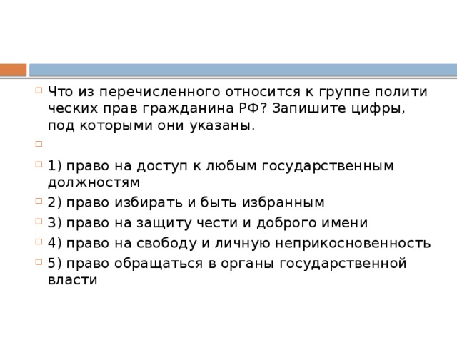 Что из пе­ре­чис­лен­но­го от­но­сит­ся к груп­пе по­ли­ти­че­ских прав граж­да­ни­на РФ? За­пи­ши­те цифры, под ко­то­ры­ми они указаны.   1) право на до­ступ к любым го­су­дар­ствен­ным должностям 2) право из­би­рать и быть избранным 3) право на за­щи­ту чести и доб­ро­го имени 4) право на сво­бо­ду и лич­ную неприкосновенность 5) право об­ра­щать­ся в ор­га­ны го­су­дар­ствен­ной власти 