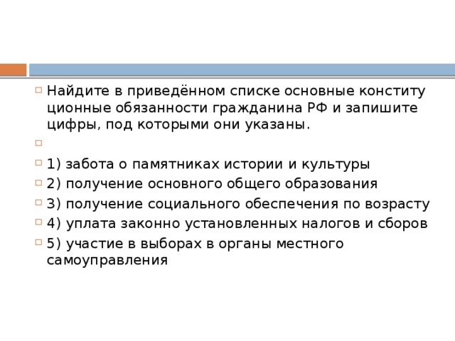 Найдите в приведённом спис­ке ос­нов­ные кон­сти­ту­ци­он­ные обя­зан­но­сти граж­да­ни­на РФ и за­пи­ши­те цифры, под ко­то­ры­ми они указаны.   1) за­бо­та о па­мят­ни­ках ис­то­рии и культуры 2) по­лу­че­ние ос­нов­но­го об­ще­го образования 3) по­лу­че­ние со­ци­аль­но­го обес­пе­че­ния по возрасту 4) упла­та за­кон­но уста­нов­лен­ных на­ло­гов и сборов 5) уча­стие в вы­бо­рах в ор­га­ны мест­но­го самоуправления 
