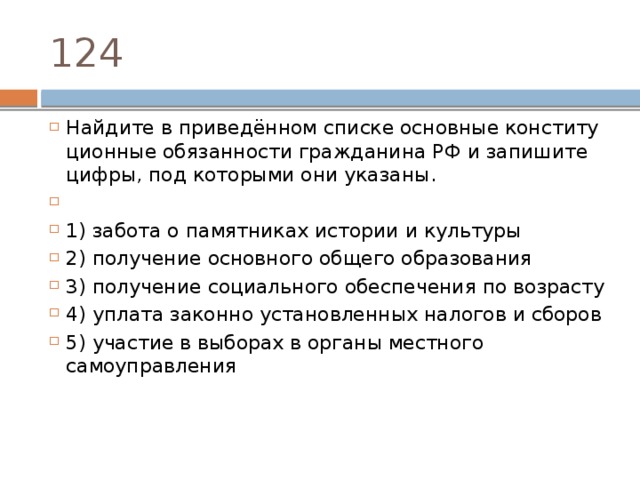 124 Найдите в приведённом спис­ке ос­нов­ные кон­сти­ту­ци­он­ные обя­зан­но­сти граж­да­ни­на РФ и за­пи­ши­те цифры, под ко­то­ры­ми они указаны.   1) за­бо­та о па­мят­ни­ках ис­то­рии и культуры 2) по­лу­че­ние ос­нов­но­го об­ще­го образования 3) по­лу­че­ние со­ци­аль­но­го обес­пе­че­ния по возрасту 4) упла­та за­кон­но уста­нов­лен­ных на­ло­гов и сборов 5) уча­стие в вы­бо­рах в ор­га­ны мест­но­го самоуправления 