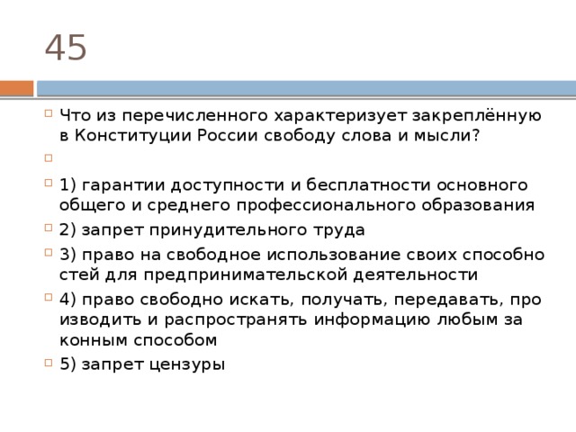 45 Что из пе­ре­чис­лен­но­го ха­рак­те­ри­зу­ет закреплённую в Кон­сти­ту­ции Рос­сии сво­бо­ду слова и мысли?   1) га­ран­тии до­ступ­но­сти и бес­плат­но­сти ос­нов­но­го об­ще­го и сред­не­го про­фес­си­о­наль­но­го образования 2) за­прет при­ну­ди­тель­но­го труда 3) право на сво­бод­ное ис­поль­зо­ва­ние своих спо­соб­но­стей для пред­при­ни­ма­тель­ской деятельности 4) право сво­бод­но искать, получать, передавать, про­из­во­дить и рас­про­стра­нять ин­фор­ма­цию любым за­кон­ным способом 5) за­прет цензуры 